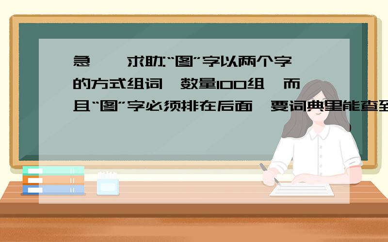 急——求助:“图”字以两个字的方式组词,数量100组,而且“图”字必须排在后面,要词典里能查到的哦.列如