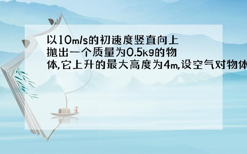 以10m/s的初速度竖直向上抛出一个质量为0.5kg的物体,它上升的最大高度为4m,设空气对物体的阻力大小不变,求物体回