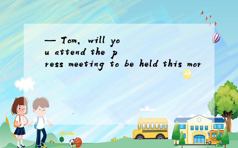 — Tom, will you attend the press meeting to be held this mor