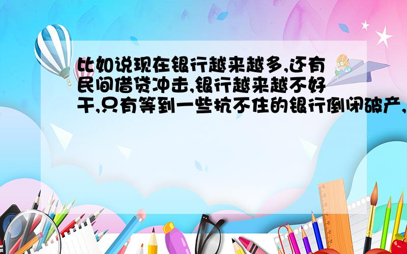 比如说现在银行越来越多,还有民间借贷冲击,银行越来越不好干,只有等到一些抗不住的银行倒闭破产,银行经济才能复苏,这种现象