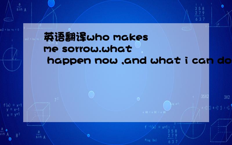 英语翻译who makes me sorrow.what happen now ,and what i can do f