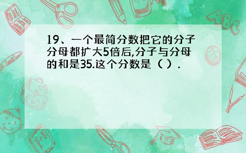 19、一个最简分数把它的分子分母都扩大5倍后,分子与分母的和是35.这个分数是（ ）.