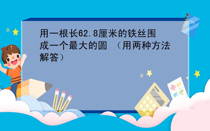 用一根长62.8厘米的铁丝围成一个最大的圆 （用两种方法解答）