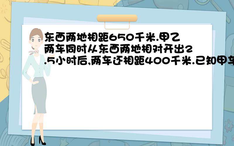 东西两地相距650千米.甲乙两车同时从东西两地相对开出2.5小时后,两车还相距400千米.已知甲车每时行60千