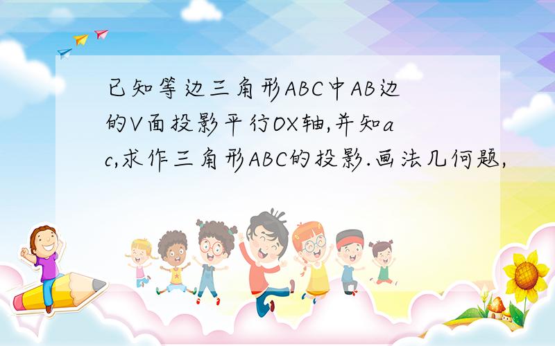 已知等边三角形ABC中AB边的V面投影平行OX轴,并知ac,求作三角形ABC的投影.画法几何题,