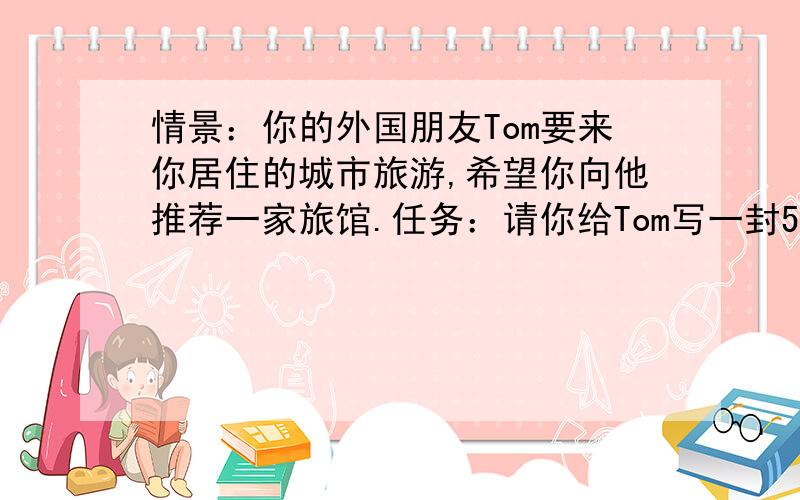 情景：你的外国朋友Tom要来你居住的城市旅游,希望你向他推荐一家旅馆.任务：请你给Tom写一封50个词左右的短信.内容包