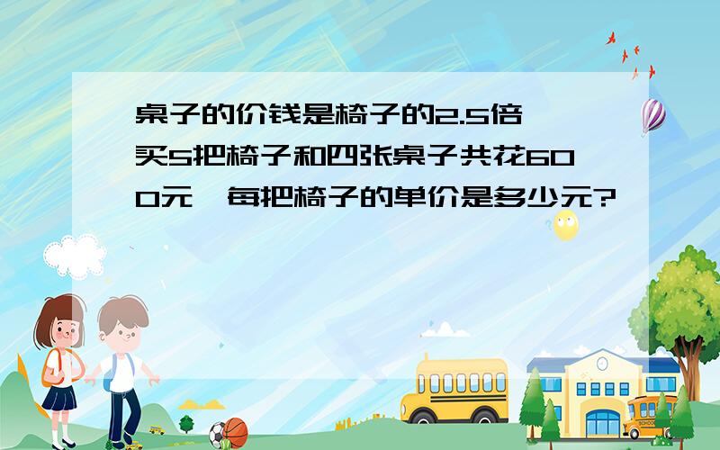 桌子的价钱是椅子的2.5倍,买5把椅子和四张桌子共花600元,每把椅子的单价是多少元?