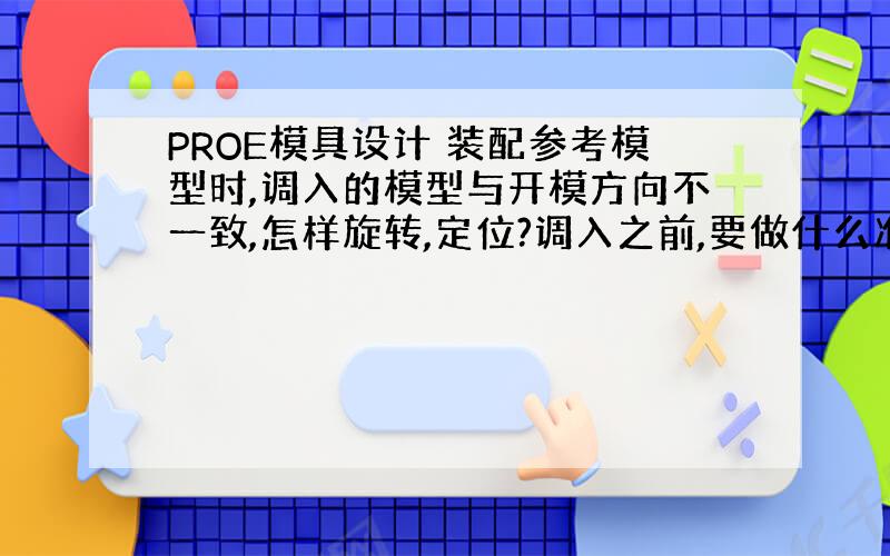 PROE模具设计 装配参考模型时,调入的模型与开模方向不一致,怎样旋转,定位?调入之前,要做什么准备?