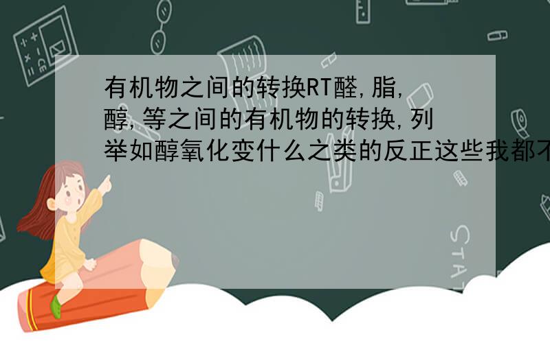 有机物之间的转换RT醛,脂,醇,等之间的有机物的转换,列举如醇氧化变什么之类的反正这些我都不太清楚,PS：希望你们能帮助