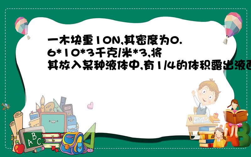 一木块重10N,其密度为0.6*10*3千克/米*3,将其放入某种液体中,有1/4的体积露出液面,求该液体的密度