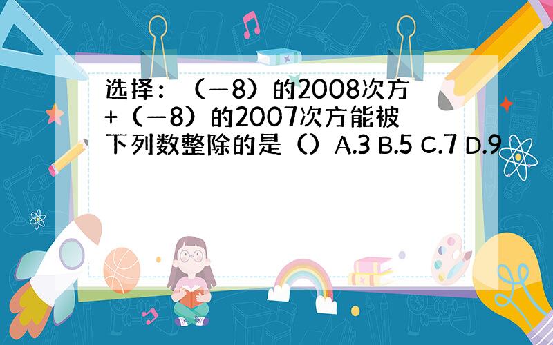 选择：（—8）的2008次方+（—8）的2007次方能被下列数整除的是（）A.3 B.5 C.7 D.9