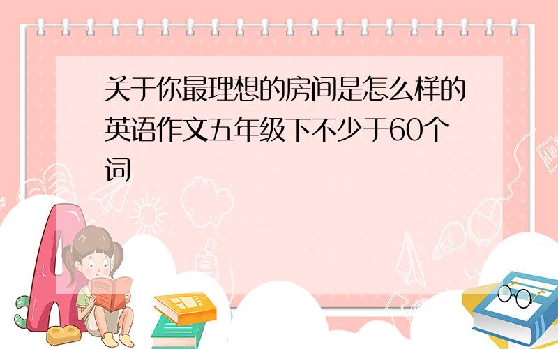 关于你最理想的房间是怎么样的英语作文五年级下不少于60个词