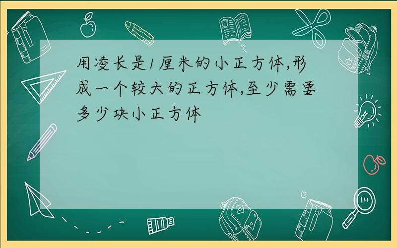 用凌长是1厘米的小正方体,形成一个较大的正方体,至少需要多少块小正方体