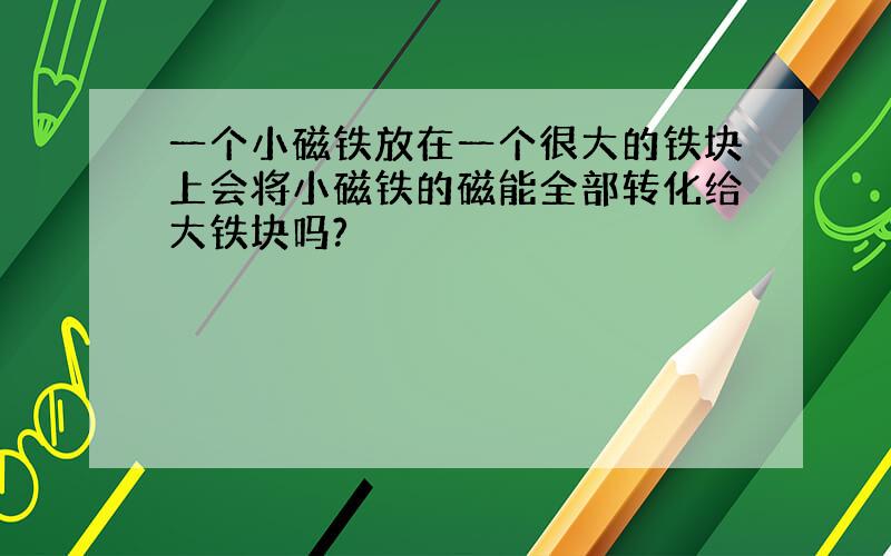 一个小磁铁放在一个很大的铁块上会将小磁铁的磁能全部转化给大铁块吗?