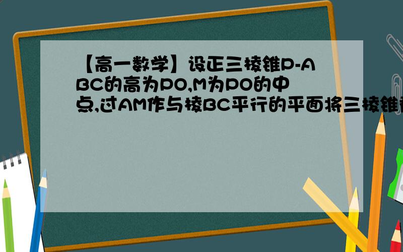 【高一数学】设正三棱锥P-ABC的高为PO,M为PO的中点,过AM作与棱BC平行的平面将三棱锥截为上下两部分