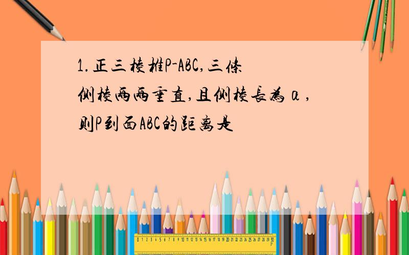 1.正三棱椎P-ABC,三条侧棱两两垂直,且侧棱长为α,则P到面ABC的距离是