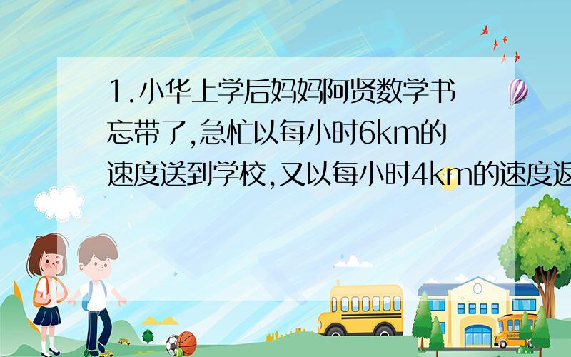 1.小华上学后妈妈阿贤数学书忘带了,急忙以每小时6km的速度送到学校,又以每小时4km的速度返回家中,