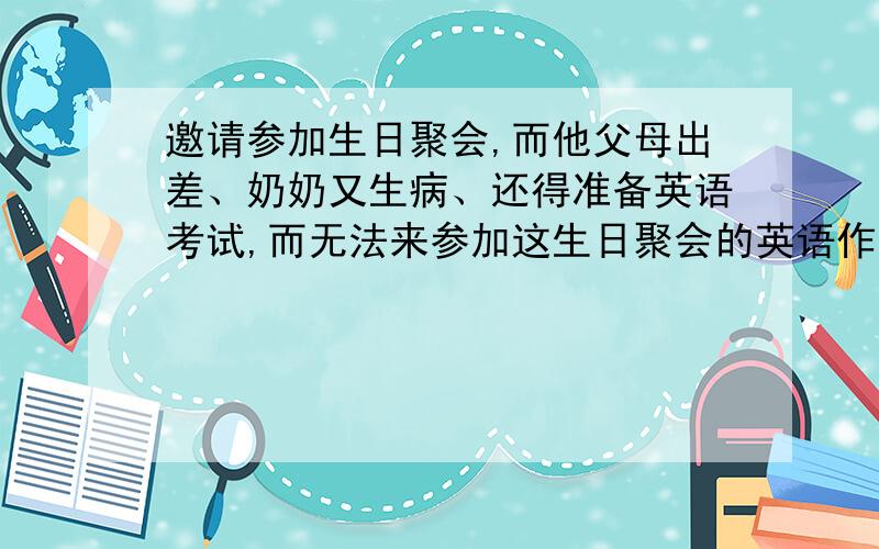 邀请参加生日聚会,而他父母出差、奶奶又生病、还得准备英语考试,而无法来参加这生日聚会的英语作文