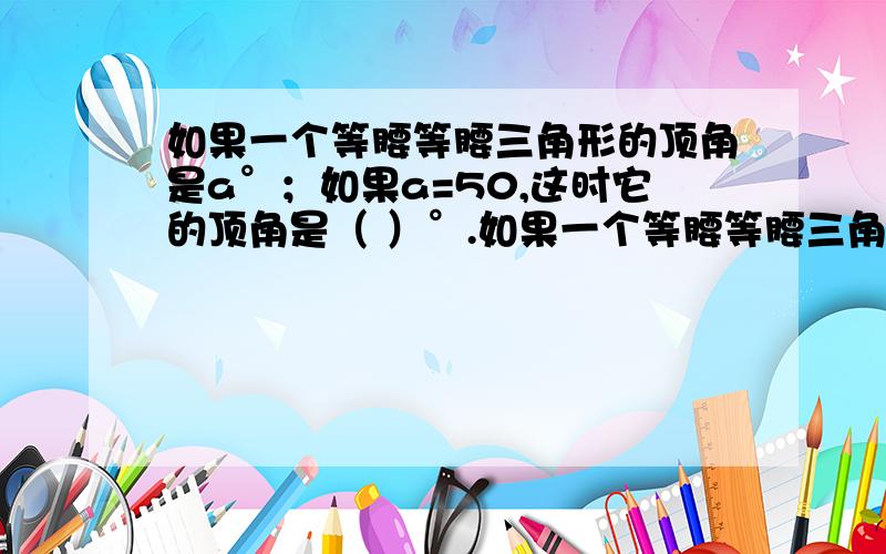 如果一个等腰等腰三角形的顶角是a°；如果a=50,这时它的顶角是（ ）°.如果一个等腰等腰三角形的一个底角是a°,则它的