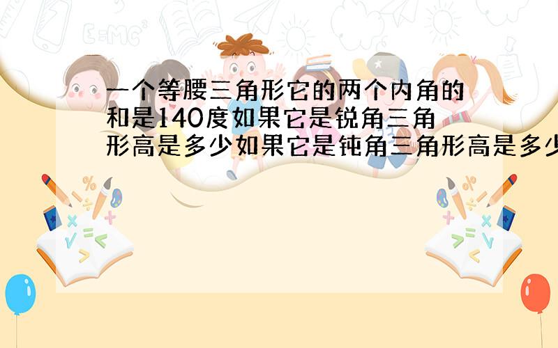 一个等腰三角形它的两个内角的和是140度如果它是锐角三角形高是多少如果它是钝角三角形高是多少