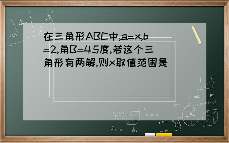 在三角形ABC中,a=x,b=2,角B=45度,若这个三角形有两解,则x取值范围是()