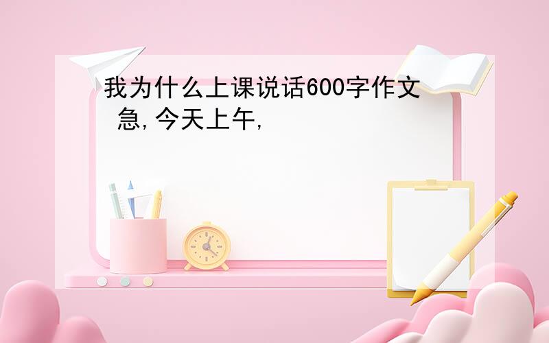 我为什么上课说话600字作文 急,今天上午,