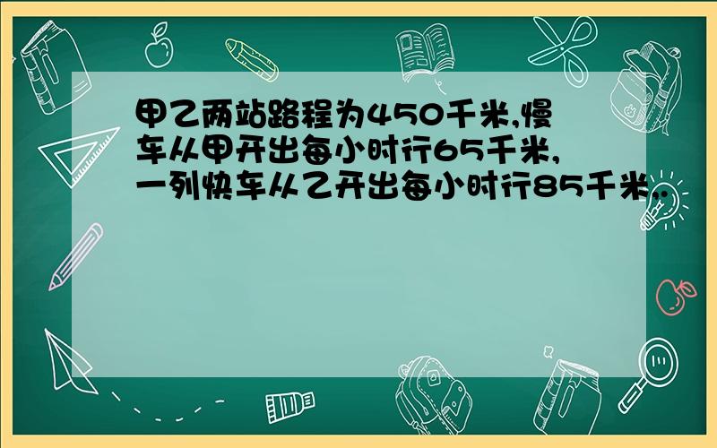 甲乙两站路程为450千米,慢车从甲开出每小时行65千米,一列快车从乙开出每小时行85千米,.