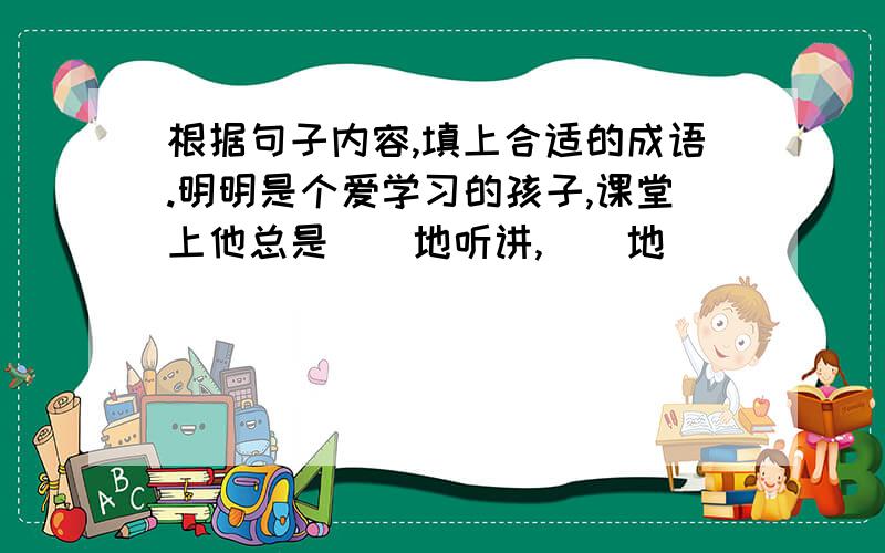 根据句子内容,填上合适的成语.明明是个爱学习的孩子,课堂上他总是()地听讲,()地