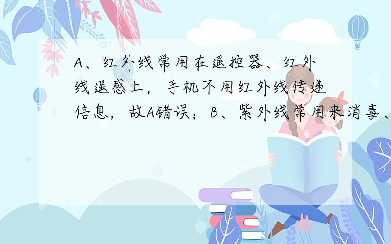 A、红外线常用在遥控器、红外线遥感上，手机不用红外线传递信息，故A错误；B、紫外线常用来消毒、用在防伪上，手机