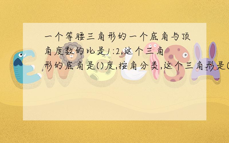 一个等腰三角形的一个底角与顶角度数的比是1:2,这个三角形的底角是()度,按角分类,这个三角形是()