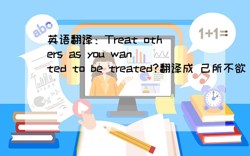 英语翻译：Treat others as you wanted to be treated?翻译成 己所不欲 勿施于人是