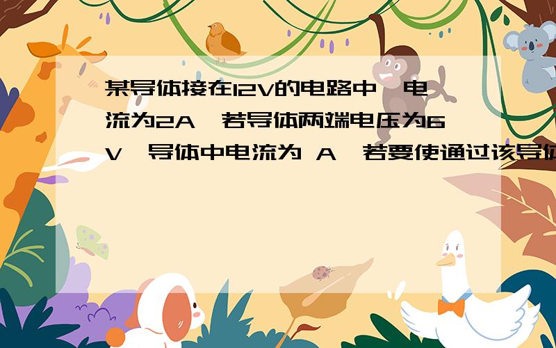 某导体接在12V的电路中,电流为2A,若导体两端电压为6V,导体中电流为 A,若要使通过该导体的电流变为0.5A,则导体