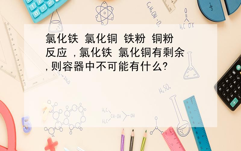 氯化铁 氯化铜 铁粉 铜粉 反应 ,氯化铁 氯化铜有剩余,则容器中不可能有什么?