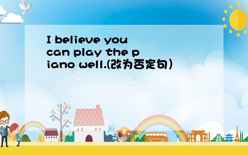 I believe you can play the piano well.(改为否定句）