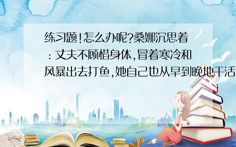 练习题!怎么办呢?桑娜沉思着：丈夫不顾惜身体,冒着寒冷和风暴出去打鱼,她自己也从早到晚地干活,可是还只能勉强填饱肚子,孩