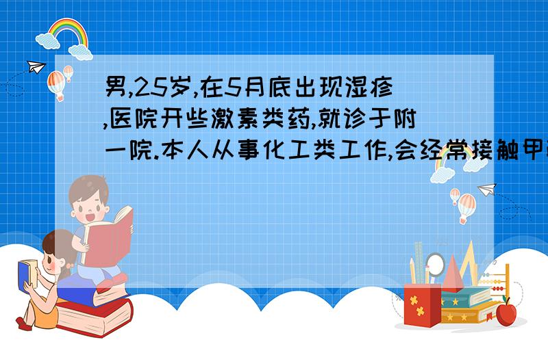 男,25岁,在5月底出现湿疹,医院开些激素类药,就诊于附一院.本人从事化工类工作,会经常接触甲醛,苯酚.曾经治疗情况和效