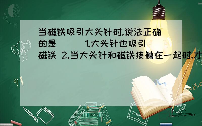 当磁铁吸引大头针时,说法正确的是（ ） 1.大头针也吸引磁铁 2.当大头针和磁铁接触在一起时,才吸引