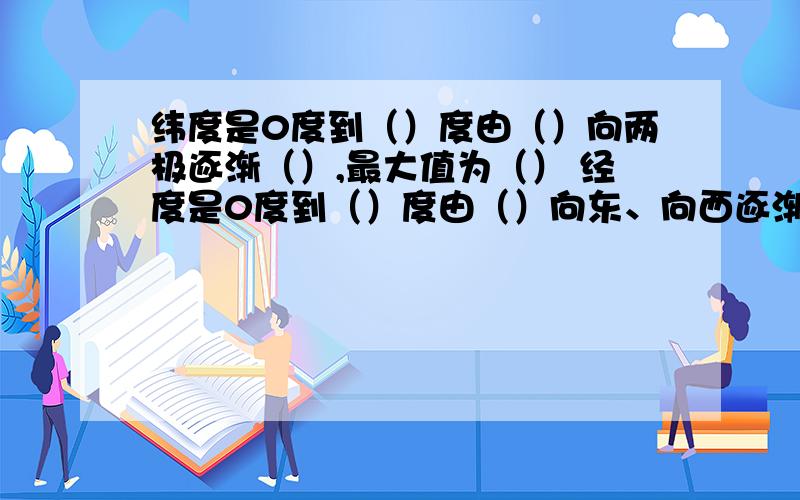 纬度是0度到（）度由（）向两极逐渐（）,最大值为（） 经度是0度到（）度由（）向东、向西逐渐（）