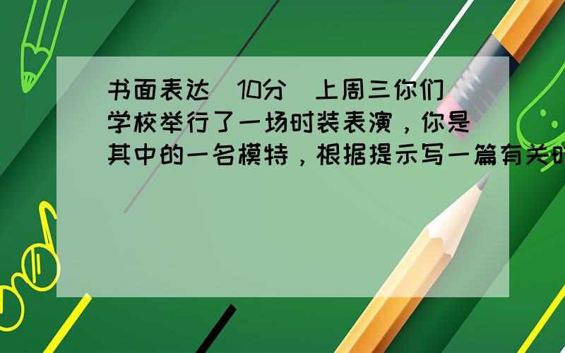 书面表达(10分)上周三你们学校举行了一场时装表演，你是其中的一名模特，根据提示写一篇有关时装表演的短文。(go to