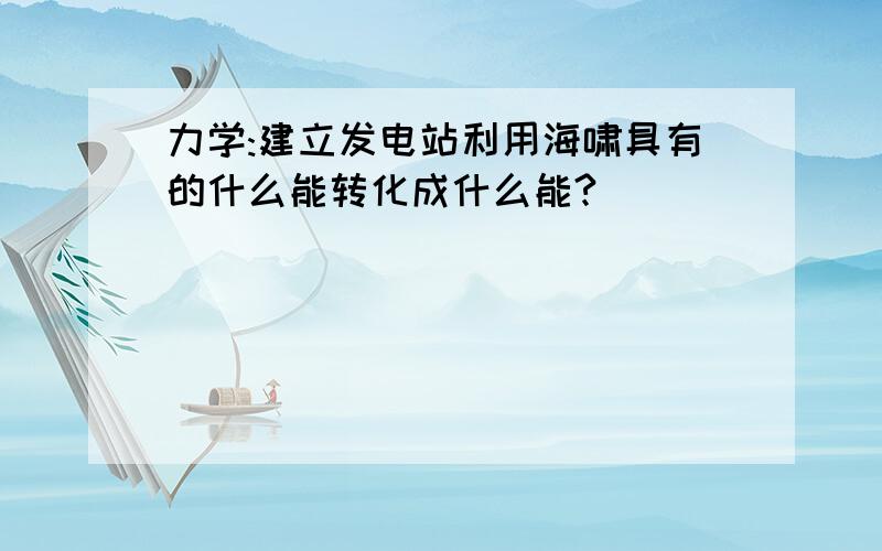 力学:建立发电站利用海啸具有的什么能转化成什么能?