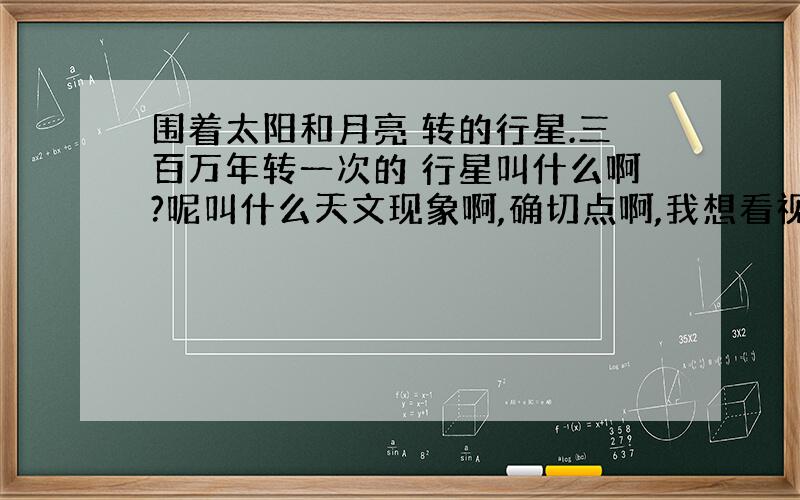 围着太阳和月亮 转的行星.三百万年转一次的 行星叫什么啊?呢叫什么天文现象啊,确切点啊,我想看视屏呢