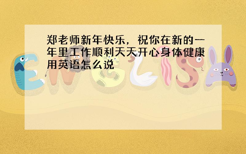 郑老师新年快乐，祝你在新的一年里工作顺利天天开心身体健康用英语怎么说