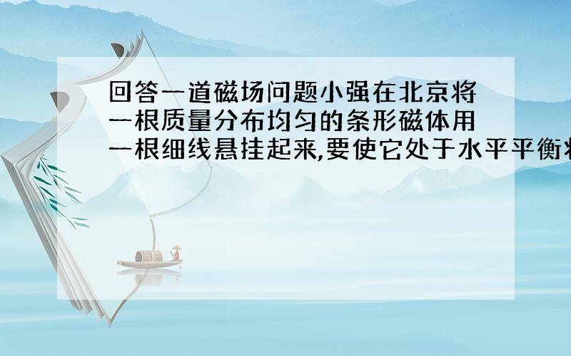 回答一道磁场问题小强在北京将一根质量分布均匀的条形磁体用一根细线悬挂起来,要使它处于水平平衡状态,悬线系住磁体的位置应在