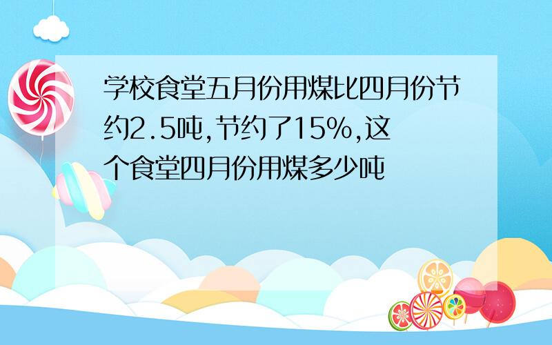 学校食堂五月份用煤比四月份节约2.5吨,节约了15%,这个食堂四月份用煤多少吨