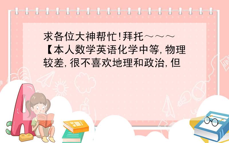 求各位大神帮忙!拜托～～～ 【本人数学英语化学中等,物理较差,很不喜欢地理和政治,但