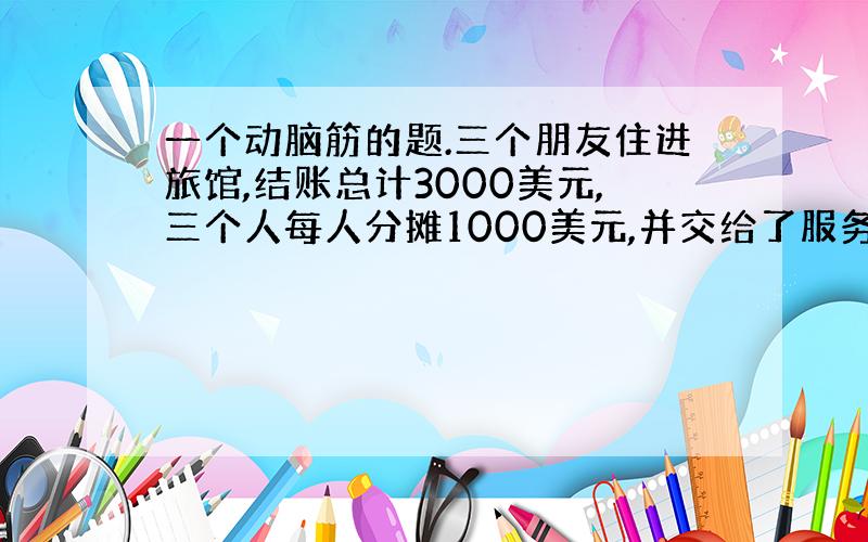 一个动脑筋的题.三个朋友住进旅馆,结账总计3000美元,三个人每人分摊1000美元,并交给了服务员,委托他交款.交款时正