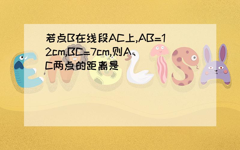 若点B在线段AC上,AB=12cm,BC=7cm,则A、C两点的距离是( )