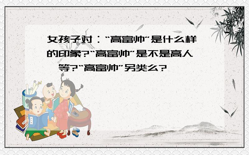 女孩子对：“高富帅”是什么样的印象?“高富帅”是不是高人一等?“高富帅”另类么?