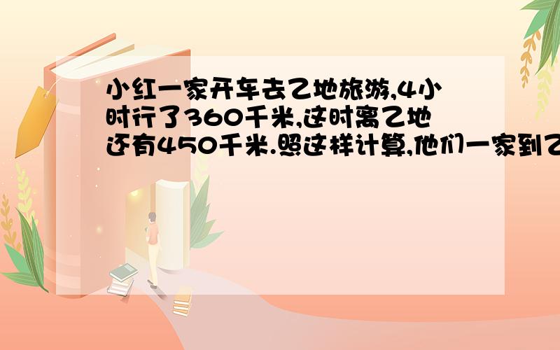 小红一家开车去乙地旅游,4小时行了360千米,这时离乙地还有450千米.照这样计算,他们一家到乙地共需几时?