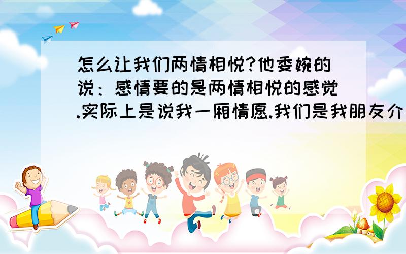 怎么让我们两情相悦?他委婉的说：感情要的是两情相悦的感觉.实际上是说我一厢情愿.我们是我朋友介绍认识的,我了解他多些,他